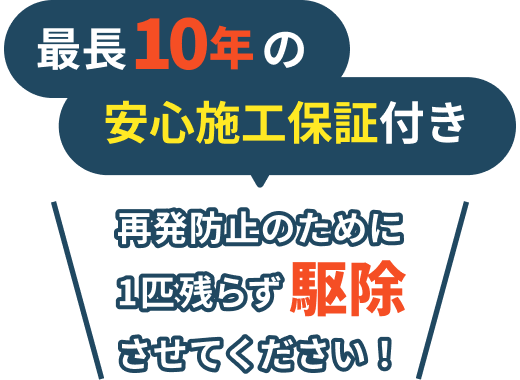 最長10年の安心施工保証付き / 再発防止のために1匹残らず駆除させてください！