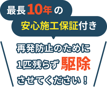 最長10年の安心施工保証付き / 再発防止のために1匹残らず駆除させてください！